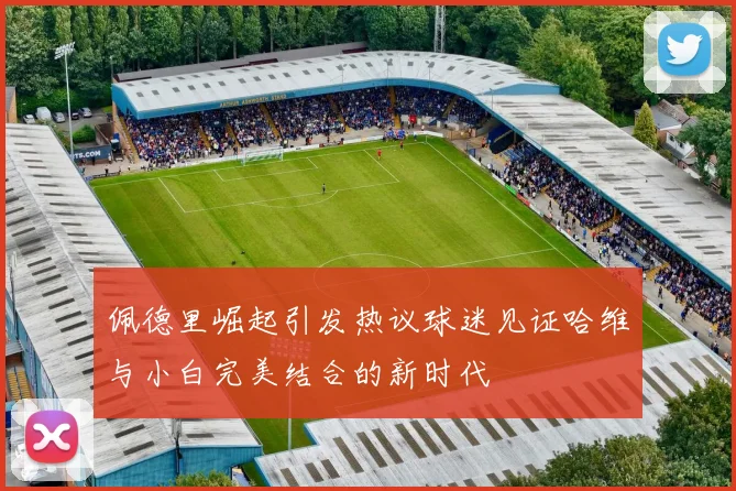 佩德里崛起引发热议球迷见证哈维与小白完美结合的新时代