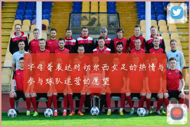 字母哥表达对切尔西女足的热情与参与球队运营的愿望