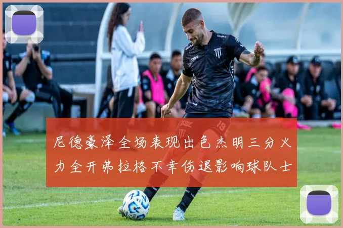 尼德豪泽全场表现出色杰明三分火力全开弗拉格不幸伤退影响球队士气