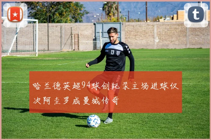 哈兰德英超94球创纪录主场进球仅次阿圭罗成曼城传奇