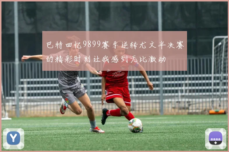 巴特回忆9899赛季逆转尤文半决赛的精彩时刻让我感到无比激动