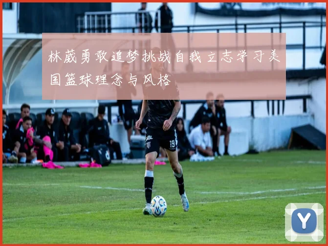 林葳勇敢追梦挑战自我立志学习美国篮球理念与风格