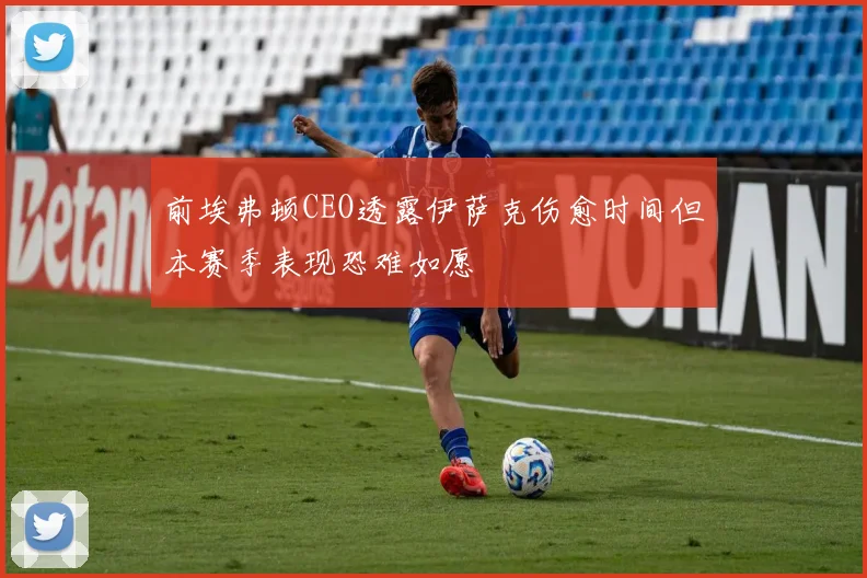 前埃弗顿CEO透露伊萨克伤愈时间但本赛季表现恐难如愿