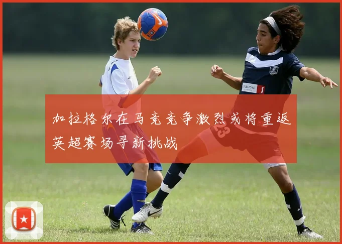 加拉格尔在马竞竞争激烈或将重返英超赛场寻新挑战