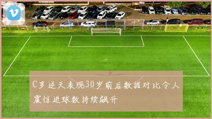 C罗逆天表现30岁前后数据对比令人震惊进球数持续飙升