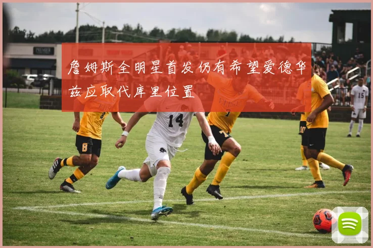 詹姆斯全明星首发仍有希望爱德华兹应取代库里位置