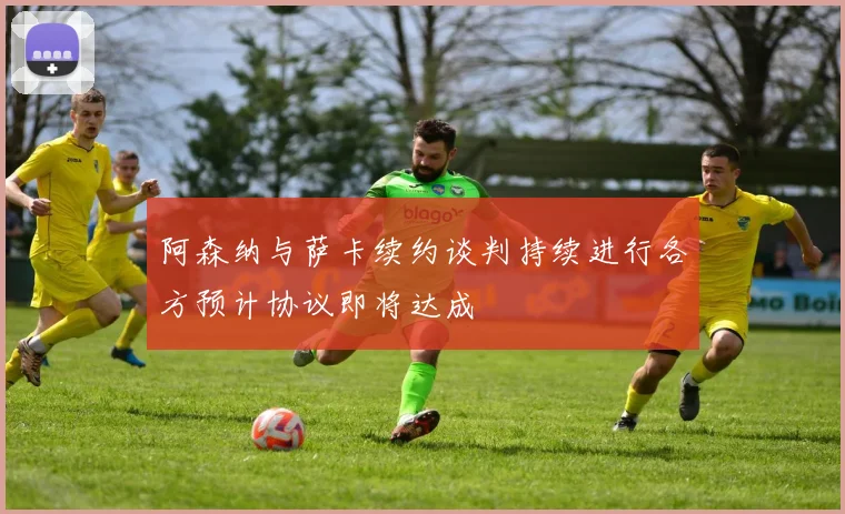 阿森纳与萨卡续约谈判持续进行各方预计协议即将达成