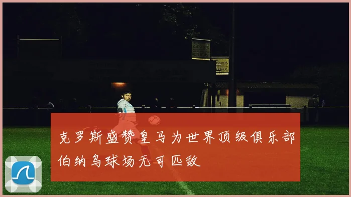 克罗斯盛赞皇马为世界顶级俱乐部伯纳乌球场无可匹敌