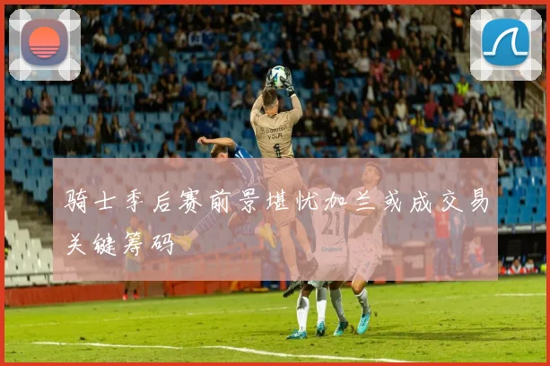 骑士季后赛前景堪忧加兰或成交易关键筹码