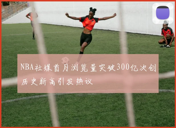 NBA社媒首月浏览量突破300亿次创历史新高引发热议