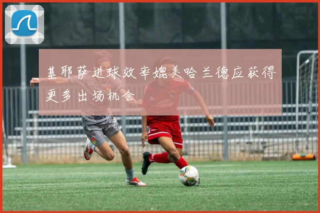 基耶萨进球效率媲美哈兰德应获得更多出场机会