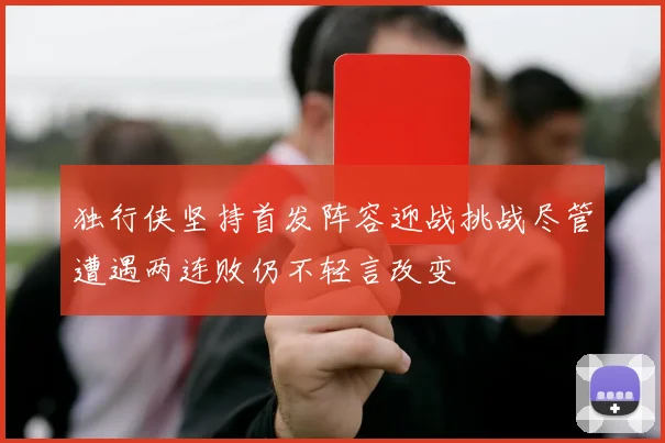 独行侠坚持首发阵容迎战挑战尽管遭遇两连败仍不轻言改变