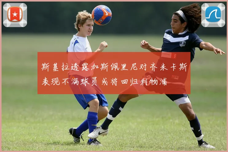 斯基拉透露加斯佩里尼对齐米卡斯表现不满球员或将回归利物浦