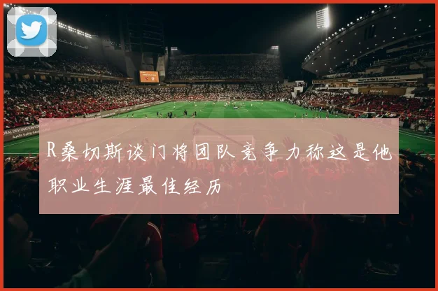 R桑切斯谈门将团队竞争力称这是他职业生涯最佳经历